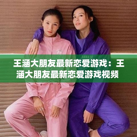 王涵大朋友最新恋爱游戏：王涵大朋友最新恋爱游戏视频 