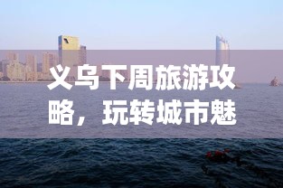义乌下周旅游攻略，玩转城市魅力之旅！